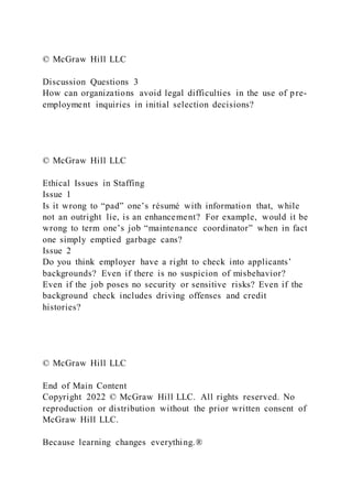 © McGraw Hill LLC
Discussion Questions 3
How can organizations avoid legal difficulties in the use of pre-
employment inquiries in initial selection decisions?
© McGraw Hill LLC
Ethical Issues in Staffing
Issue 1
Is it wrong to “pad” one’s résumé with information that, while
not an outright lie, is an enhancement? For example, would it be
wrong to term one’s job “maintenance coordinator” when in fact
one simply emptied garbage cans?
Issue 2
Do you think employer have a right to check into applicants’
backgrounds? Even if there is no suspicion of misbehavior?
Even if the job poses no security or sensitive risks? Even if the
background check includes driving offenses and credit
histories?
© McGraw Hill LLC
End of Main Content
Copyright 2022 © McGraw Hill LLC. All rights reserved. No
reproduction or distribution without the prior written consent of
McGraw Hill LLC.
Because learning changes everything.®
 