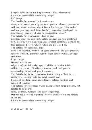 Sample Application for Employment - Text Alternative
Return to parent-slide containing images.
Left Image
The details for personal information are:
name, date, social security number, present address, permanent
address, phone number, check boxes for 'are you 18 or older'
and 'are you prevented from lawfully becoming employed in
this country because of visa or immigration status?'
The details for employment desired are:
position, date you can start, salary desired, are you employed
now, if so may we inquire or your present employer, applied to
this company before, where, when and preferred by.
The details for education are:
name and location, number of years attended, did you graduate,
subjects studied, grammar school, high school (GED), college
and other.
Right Image
General details are:
subjects of special study, special skills, activities (civic,
athlete, etcetera), US military service, rank and present
membership in national guard reserves.
The details for former employers (with listing of last three
employers, starting with the most recent) are:
From and to, data, name and address, salary, position and
reason of leaving.
The details for references (with giving of last three persons, not
related to you) are:
name, address, business and years acquainted.
Options for date and signature for self certification are visible
at the end.
Return to parent-slide containing images.
© McGraw Hill LLC
 