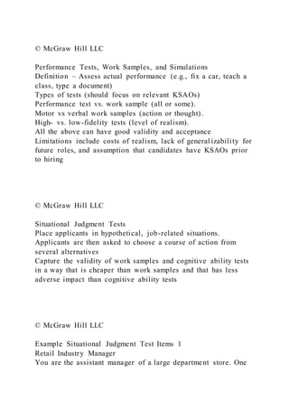 © McGraw Hill LLC
Performance Tests, Work Samples, and Simulations
Definition – Assess actual performance (e.g., fix a car, teach a
class, type a document)
Types of tests (should focus on relevant KSAOs)
Performance test vs. work sample (all or some).
Motor vs verbal work samples (action or thought).
High- vs. low-fidelity tests (level of realism).
All the above can have good validity and acceptance
Limitations include costs of realism, lack of general izability for
future roles, and assumption that candidates have KSAOs prior
to hiring
© McGraw Hill LLC
Situational Judgment Tests
Place applicants in hypothetical, job-related situations.
Applicants are then asked to choose a course of action from
several alternatives
Capture the validity of work samples and cognitive ability tests
in a way that is cheaper than work samples and that has less
adverse impact than cognitive ability tests
© McGraw Hill LLC
Example Situational Judgment Test Items 1
Retail Industry Manager
You are the assistant manager of a large department store. One
 