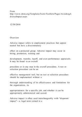 From
http://www.shrm.org/TemplatesTools/Toolkits/Pages/AvoidingA
dverseImpact.aspx
12/30/2010
Overview
Adverse impact refers to employment practices that appear
neutral but have a discriminatory
effect on a protected group. Adverse impact may occur in
hiring, promotion, training and
development, transfer, layoff, and even performance appraisals .
It may be found in an overall
procedure or in any step in the overall procedure. A test or
selection procedure can be an
effective management tool, but no test or selection procedure
should be implemented without a
thorough understanding of its effectiveness and limitations for
the organization, its
appropriateness for a specific job, and whether it can be
appropriately administered and scored.
Adverse impact is often used interchangeably with “disparate
impact”—a legal term coined in a
 