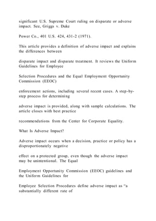 significant U.S. Supreme Court ruling on disparate or adverse
impact. See, Griggs v. Duke
Power Co., 401 U.S. 424, 431-2 (1971).
This article provides a definition of adverse impact and explains
the differences between
disparate impact and disparate treatment. It reviews the Uniform
Guidelines for Employee
Selection Procedures and the Equal Employment Opportunity
Commission (EEOC)
enforcement actions, including several recent cases. A step-by-
step process for determining
adverse impact is provided, along with sample calculations. The
article closes with best practice
recommendations from the Center for Corporate Equality.
What Is Adverse Impact?
Adverse impact occurs when a decision, practice or policy has a
disproportionately negative
effect on a protected group, even though the adverse impact
may be unintentional. The Equal
Employment Opportunity Commission (EEOC) guidelines and
the Uniform Guidelines for
Employee Selection Procedures define adverse impact as “a
substantially different rate of
 