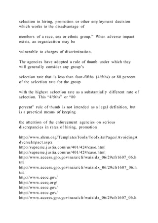 selection in hiring, promotion or other employment decision
which works to the disadvantage of
members of a race, sex or ethnic group.” When adverse impact
exists, an organization may be
vulnerable to charges of discrimination.
The agencies have adopted a rule of thumb under which they
will generally consider any group’s
selection rate that is less than four-fifths (4/5ths) or 80 percent
of the selection rate for the group
with the highest selection rate as a substantially different rate of
selection. This “4/5ths” or “80
percent” rule of thumb is not intended as a legal definition, but
is a practical means of keeping
the attention of the enforcement agencies on serious
discrepancies in rates of hiring, promotion
http://www.shrm.org/TemplatesTools/Toolkits/Pages/AvoidingA
dverseImpact.aspx
http://supreme.justia.com/us/401/424/case.html
http://supreme.justia.com/us/401/424/case.html
http://www.access.gpo.gov/nara/cfr/waisidx_06/29cfr1607_06.h
tml
http://www.access.gpo.gov/nara/cfr/waisi dx_06/29cfr1607_06.h
tml
http://www.eeoc.gov/
http://www.cceq.org/
http://www.eeoc.gov/
http://www.eeoc.gov/
http://www.access.gpo.gov/nara/cfr/waisidx_06/29cfr1607_06.h
 