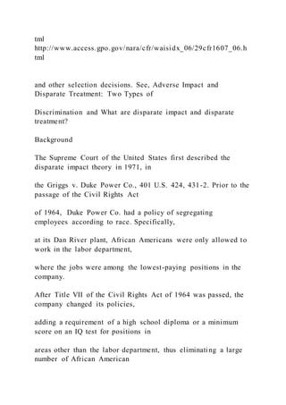 tml
http://www.access.gpo.gov/nara/cfr/waisidx_06/29cfr1607_06.h
tml
and other selection decisions. See, Adverse Impact and
Disparate Treatment: Two Types of
Discrimination and What are disparate impact and disparate
treatment?
Background
The Supreme Court of the United States first described the
disparate impact theory in 1971, in
the Griggs v. Duke Power Co., 401 U.S. 424, 431-2. Prior to the
passage of the Civil Rights Act
of 1964, Duke Power Co. had a policy of segregating
employees according to race. Specifically,
at its Dan River plant, African Americans were only allowed to
work in the labor department,
where the jobs were among the lowest-paying positions in the
company.
After Title VII of the Civil Rights Act of 1964 was passed, the
company changed its policies,
adding a requirement of a high school diploma or a minimum
score on an IQ test for positions in
areas other than the labor department, thus eliminating a large
number of African American
 