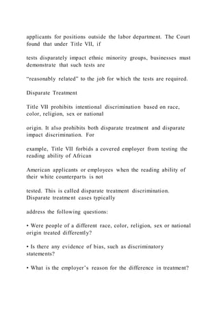 applicants for positions outside the labor department. The Court
found that under Title VII, if
tests disparately impact ethnic minority groups, businesses must
demonstrate that such tests are
“reasonably related” to the job for which the tests are required.
Disparate Treatment
Title VII prohibits intentional discrimination based on race,
color, religion, sex or national
origin. It also prohibits both disparate treatment and disparate
impact discrimination. For
example, Title VII forbids a covered employer from testing the
reading ability of African
American applicants or employees when the reading ability of
their white counterparts is not
tested. This is called disparate treatment discrimination.
Disparate treatment cases typically
address the following questions:
• Were people of a different race, color, religion, sex or national
origin treated differently?
• Is there any evidence of bias, such as discriminatory
statements?
• What is the employer’s reason for the difference in treatment?
 