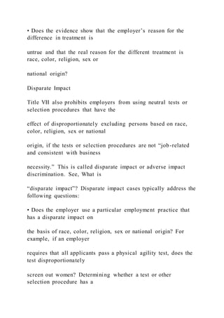 • Does the evidence show that the employer’s reason for the
difference in treatment is
untrue and that the real reason for the different treatment is
race, color, religion, sex or
national origin?
Disparate Impact
Title VII also prohibits employers from using neutral tests or
selection procedures that have the
effect of disproportionately excluding persons based on race,
color, religion, sex or national
origin, if the tests or selection procedures are not “job-related
and consistent with business
necessity.” This is called disparate impact or adverse impact
discrimination. See, What is
“disparate impact”? Disparate impact cases typically address the
following questions:
• Does the employer use a particular employment practice that
has a disparate impact on
the basis of race, color, religion, sex or national origin? For
example, if an employer
requires that all applicants pass a physical agility test, does the
test disproportionately
screen out women? Determining whether a test or other
selection procedure has a
 