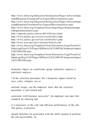 http://www.shrm.org/Education/hreducation/Pages/AdverseImpa
ctandDisparateTreatmentTwoTypesofDiscrimination.aspx
http://www.shrm.org/Education/hreducation/Pages/AdverseImpa
ctandDisparateTreatmentTwoTypesofDiscrimination.aspx
http://www.shrm.org/TemplatesTools/hrqa/Pages/disparateimpa
ctdisparatetreatment.aspx
http://supreme.justia.com/us/401/424/case.html
http://www.justice.gov/crt/cor/coord/titlevi.php
http://www.justice.gov/crt/cor/coord/titlevi.php
http://www.eeoc.gov/laws/statutes/titlevii.cfm
http://www.shrm.org/TemplatesTools/Glossaries/LegalTerms%2
8akaLegalEase%29/Pages/QWhatis%E2%80%9Cdisparateimpact
%E2%80%9D.aspx
http://www.shrm.org/TemplatesTools/Glossaries/LegalTerms%2
8akaLegalEase%29/Pages/QWhatis%E2%80%9Cdisparateimpact
%E2%80%9D.aspx
disparate impact on a particular group ordinarily requires a
statistical analysis.
• If the selection procedure has a disparate impact based on
race, color, religion, sex or
national origin, can the employer show that the selection
procedure is job-related and
consistent with business necessity? An employer can meet this
standard by showing that
it is necessary to the safe and efficient performance of the job.
The policy or practice
should therefore be associated with the skills needed to perform
the job successfully. In
 