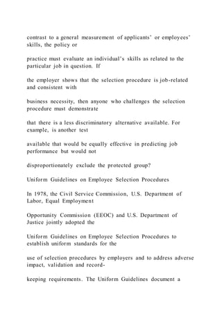contrast to a general measurement of applicants’ or employees’
skills, the policy or
practice must evaluate an individual’s skills as related to the
particular job in question. If
the employer shows that the selection procedure is job-related
and consistent with
business necessity, then anyone who challenges the selection
procedure must demonstrate
that there is a less discriminatory alternative available. For
example, is another test
available that would be equally effective in predicting job
performance but would not
disproportionately exclude the protected group?
Uniform Guidelines on Employee Selection Procedures
In 1978, the Civil Service Commission, U.S. Department of
Labor, Equal Employment
Opportunity Commission (EEOC) and U.S. Department of
Justice jointly adopted the
Uniform Guidelines on Employee Selection Procedures to
establish uniform standards for the
use of selection procedures by employers and to address adverse
impact, validation and record-
keeping requirements. The Uniform Guidelines document a
 