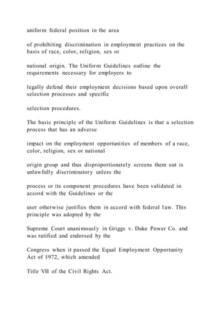 uniform federal position in the area
of prohibiting discrimination in employment practices on the
basis of race, color, religion, sex or
national origin. The Uniform Guidelines outline the
requirements necessary for employers to
legally defend their employment decisions based upon overall
selection processes and specific
selection procedures.
The basic principle of the Uniform Guidelines is that a selection
process that has an adverse
impact on the employment opportunities of members of a race,
color, religion, sex or national
origin group and thus disproportionately screens them out is
unlawfully discriminatory unless the
process or its component procedures have been validated in
accord with the Guidelines or the
user otherwise justifies them in accord with federal l aw. This
principle was adopted by the
Supreme Court unanimously in Griggs v. Duke Power Co. and
was ratified and endorsed by the
Congress when it passed the Equal Employment Opportunity
Act of 1972, which amended
Title VII of the Civil Rights Act.
 