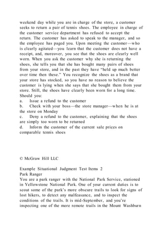 weekend day while you are in charge of the store, a customer
seeks to return a pair of tennis shoes. The employee in charge of
the customer service department has refused to accept the
return. The customer has asked to speak to the manager, and so
the employee has paged you. Upon meeting the customer—who
is clearly agitated—you learn that the customer does not have a
receipt, and, moreover, you see that the shoes are clearl y well
worn. When you ask the customer why she is returning the
shoes, she tells you that she has bought many pairs of shoes
from your store, and in the past they have “held up much better
over time then these.” You recognize the shoes as a brand that
your store has stocked, so you have no reason to believe the
customer is lying when she says that she bought them from your
store. Still, the shoes have clearly been worn for a long time.
Should you:
a. Issue a refund to the customer
b. Check with your boss—the store manager—when he is at
the store on Monday
c. Deny a refund to the customer, explaining that the shoes
are simply too worn to be returned
d. Inform the customer of the current sale prices on
comparable tennis shoes
© McGraw Hill LLC
Example Situational Judgment Test Items 2
Park Ranger
You are a park ranger with the National Park Service, stationed
in Yellowstone National Park. One of your current duties is to
scout some of the park’s more obscure trails to look for signs of
lost hikers, to detect any malfeasance, and to inspect the
conditions of the trails. It is mid-September, and you’re
inspecting one of the more remote trails in the Mount Washburn
 