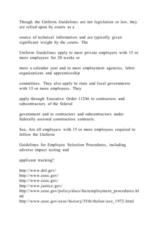 Though the Uniform Guidelines are not legislation or law, they
are relied upon by courts as a
source of technical information and are typically given
significant weight by the courts. The
Uniform Guidelines apply to most private employers with 15 or
more employees for 20 weeks or
more a calendar year and to most employment agencies, labor
organizations and apprenticeship
committees. They also apply to state and local governments
with 15 or more employees. They
apply through Executive Order 11246 to contractors and
subcontractors of the federal
government and to contractors and subcontractors under
federally assisted construction contracts.
See, Are all employers with 15 or more employees required to
follow the Uniform
Guidelines for Employee Selection Procedures, including
adverse impact testing and
applicant tracking?
http://www.dol.gov/
http://www.eeoc.gov/
http://www.eeoc.gov/
http://www.justice.gov/
http://www.eeoc.gov/policy/docs/factemployment_procedures.ht
ml
http://www.eeoc.gov/eeoc/history/35th/thelaw/eeo_1972.html
 