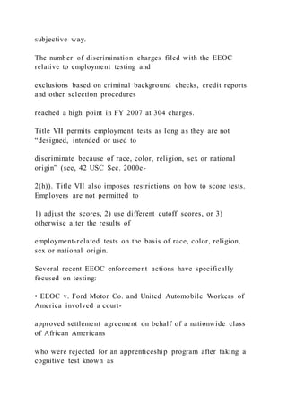 subjective way.
The number of discrimination charges filed with the EEOC
relative to employment testing and
exclusions based on criminal background checks, credit reports
and other selection procedures
reached a high point in FY 2007 at 304 charges.
Title VII permits employment tests as long as they are not
“designed, intended or used to
discriminate because of race, color, religion, sex or national
origin” (see, 42 USC Sec. 2000e-
2(h)). Title VII also imposes restrictions on how to score tests.
Employers are not permitted to
1) adjust the scores, 2) use different cutoff scores, or 3)
otherwise alter the results of
employment-related tests on the basis of race, color, religion,
sex or national origin.
Several recent EEOC enforcement actions have specifically
focused on testing:
• EEOC v. Ford Motor Co. and United Automobile Workers of
America involved a court-
approved settlement agreement on behalf of a nationwide class
of African Americans
who were rejected for an apprenticeship program after taking a
cognitive test known as
 