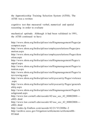 the Apprenticeship Training Selection System (ATSS). The
ATSS was a written
cognitive test that measured verbal, numerical and spatial
reasoning in order to evaluate
mechanical aptitude. Although it had been validated in 1991,
the ATSS continued to have
http://www.shrm.org/hrdisciplines/staffingmanagement/Pages/pr
eemptest.aspx
http://www.shrm.org/hrdisciplines/employeerelations/Pages/pro
motion.aspx
http://www.shrm.org/hrdisciplines/employeerelations/Pages/dem
otion.aspx
http://www.shrm.org/hrdisciplines/staffingmanagement/Pages/e
mpref.aspx
http://www.shrm.org/hrdisciplines/staffingmanagement/Pages/re
tention.aspx
http://www.shrm.org/hrdisciplines/staffingmanagement/Pages/in
terviewing.aspx
http://www.shrm.org/hrdisciplines/safetysecurity/Pages/violence
.aspx
http://www.shrm.org/hrdisciplines/safetysecurity/Pages/generals
afety.aspx
http://www.shrm.org/hrdisciplines/staffingmanagement/Pages/b
ackground.aspx
http://www.law.cornell.edu/uscode/42/usc_sec_42_00002000---
e002-.html
http://www.law.cornell.edu/uscode/42/usc_sec_42_00002000---
e002-.html
http://codes.lp.findlaw.com/uscode/42/21/VI/2000e-2
http://archive.eeoc.gov/litigation/settlements/settlement06-
05.html
 
