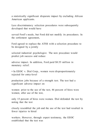 a statistically significant disparate impact by excluding African
American applicants.
Less discriminatory selection procedures were subsequently
developed that would have
served Ford’s needs, but Ford did not modify its procedures. In
the settlement agreement,
Ford agreed to replace the ATSS with a selection procedure to
be designed by a jointly
selected industrial psychologist. The new procedure would
predict job success and reduce
adverse impact. In addition, Ford paid $8.55 million in
monetary relief.
• In EEOC v. Dial Corp., women were disproportionately
rejected for entry-level
production jobs because of a strength test. The test had a
significant adverse impact on
women: prior to the use of the test, 46 percent of hires were
women; after use of the test,
only 15 percent of hires were women. Dial defended the test by
noting that the test
closely resembled the job and the use of the test had resulted in
fewer injuries to hired
workers. However, through expert testimony, the EEOC
established that the test was
 