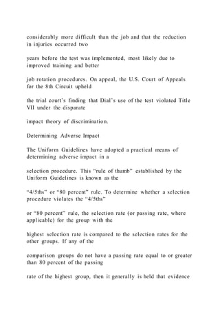 considerably more difficult than the job and that the reduction
in injuries occurred two
years before the test was implemented, most likely due to
improved training and better
job rotation procedures. On appeal, the U.S. Court of Appeals
for the 8th Circuit upheld
the trial court’s finding that Dial’s use of the test violated Title
VII under the disparate
impact theory of discrimination.
Determining Adverse Impact
The Uniform Guidelines have adopted a practical means of
determining adverse impact in a
selection procedure. This “rule of thumb” established by the
Uniform Guidelines is known as the
“4/5ths” or “80 percent” rule. To determine whether a selection
procedure violates the “4/5ths”
or “80 percent” rule, the selection rate (or passing rate, where
applicable) for the group with the
highest selection rate is compared to the selection rates for the
other groups. If any of the
comparison groups do not have a passing rate equal to or greater
than 80 percent of the passing
rate of the highest group, then it generally is held that evidence
 