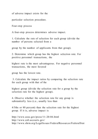 of adverse impact exists for the
particular selection procedure.
Four-step process
A four-step process determines adverse impact.
1. Calculate the rate of selection for each group (divide the
number of persons selected from a
group by the number of applicants from that group).
2. Determine which group has the highest selection rate. For
positive personnel transactions, the
highest rate is the most advantageous. For negative personnel
transactions, the most favored
group has the lowest rate.
3. Calculate the impact ratios by comparing the selection rate
for each group with that of the
highest group (divide the selection rate for a group by the
selection rate for the highest group).
4. Observe whether the selection rate for any group is
substantially less (i.e., usually less than
4/5ths or 80 percent) than the selection rate for the highest
group. If it is, adverse impact is
http://www.eeoc.gov/press/11-20-06.html
http://www.ca8.uscourts.gov/
http://www.shrm.org/LegalIssues/FederalResources/FederalStat
 