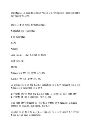 utesRegulationsandGuidanc/Pages/Uniformguidelinesonselectio
nprocedures.aspx
indicated in most circumstances.
Calculations examples
For example:
EEO
Group
Applicants Hires Selection Rate
and Percent
Hired
Caucasian 80 48 48/80 or 60%
Latino 40 12 12/40 or 30%
A comparison of the Latino selection rate (30 percent) with the
Caucasian selection rate (60
percent) shows that the Latino rate is 30/60, or one-half (50
percent) of the Caucasian rate. Since
one-half (50 percent) is less than 4/5ths (80 percent) adverse
impact is usually indicated. Further
examples of how to calculate impact ratio are shown below for
both hiring and termination.
 
