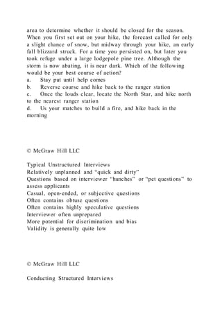 area to determine whether it should be closed for the season.
When you first set out on your hike, the forecast called for only
a slight chance of snow, but midway through your hike, an early
fall blizzard struck. For a time you persisted on, but later you
took refuge under a large lodgepole pine tree. Although the
storm is now abating, it is near dark. Which of the following
would be your best course of action?
a. Stay put until help comes
b. Reverse course and hike back to the ranger station
c. Once the louds clear, locate the North Star, and hike north
to the nearest ranger station
d. Us your matches to build a fire, and hike back in the
morning
© McGraw Hill LLC
Typical Unstructured Interviews
Relatively unplanned and “quick and dirty”
Questions based on interviewer “hunches” or “pet questions” to
assess applicants
Casual, open-ended, or subjective questions
Often contains obtuse questions
Often contains highly speculative questions
Interviewer often unprepared
More potential for discrimination and bias
Validity is generally quite low
© McGraw Hill LLC
Conducting Structured Interviews
 