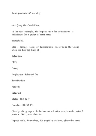 these procedures’ validity
satisfying the Guidelines.
In the next example, the impact ratio for termination is
calculated for a group of terminated
employees.
Step 1: Impact Ratio for Termination—Determine the Group
With the Lowest Rate of
Selection
EEO
Group
Employees Selected for
Termination
Percent
Selected
Males 162 12 7
Females 178 33 19
Clearly, the group with the lowest selection rate is male, with 7
percent. Next, calculate the
impact ratio. Remember, for negative actions, place the most
 