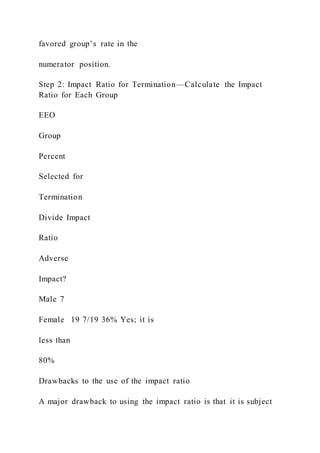 favored group’s rate in the
numerator position.
Step 2: Impact Ratio for Termination—Calculate the Impact
Ratio for Each Group
EEO
Group
Percent
Selected for
Termination
Divide Impact
Ratio
Adverse
Impact?
Male 7
Female 19 7/19 36% Yes; it is
less than
80%
Drawbacks to the use of the impact ratio
A major drawback to using the impact ratio is that it is subject
 