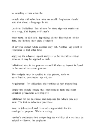 to sampling errors when the
sample size and selection rates are small. Employers should
note that there is language in the
Uniform Guidelines that allows for more rigorous statistical
tests (e.g., Chi Square or Fisher’s
exact test). In addition, depending on the distribution of the
data, one method may yield evidence
of adverse impact while another may not. Another key point to
remember is that after first
applying the adverse impact analysis to the overall selection
process, it may be applied to each
individual step in the process as well if adverse impact is found
in the overall selection process.
The analysis may be applied to any groups, such as
male/female, over/under age 40, etc.
Requirement for validation and continuous test monitoring
Employers should ensure that employment tests and other
selection procedures are properly
validated for the positions and purposes for which they are
used. The test or selection procedure
must be job-related and its results appropriate for the
employer’s purpose. While a testing
vendor’s documentation supporting the validity of a test may be
helpful evidence, the employer
 