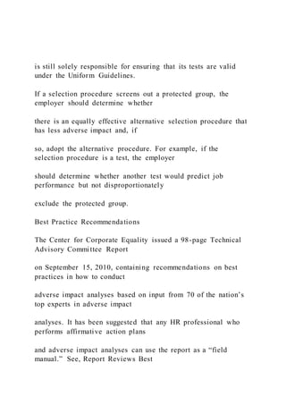 is still solely responsible for ensuring that its tests are valid
under the Uniform Guidelines.
If a selection procedure screens out a protected group, the
employer should determine whether
there is an equally effective alternative selection procedure that
has less adverse impact and, if
so, adopt the alternative procedure. For example, if the
selection procedure is a test, the employer
should determine whether another test would predict job
performance but not disproportionately
exclude the protected group.
Best Practice Recommendations
The Center for Corporate Equality issued a 98-page Technical
Advisory Committee Report
on September 15, 2010, containing recommendations on best
practices in how to conduct
adverse impact analyses based on input from 70 of the nation’s
top experts in adverse impact
analyses. It has been suggested that any HR professional who
performs affirmative action plans
and adverse impact analyses can use the report as a “field
manual.” See, Report Reviews Best
 