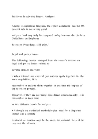 Practices in Adverse Impact Analyses.
Among its numerous findings, the report concluded that the 80-
percent rule is not a very good
analysis “and may only be computed today because the Uniform
Guidelines on Employee
Selection Procedures still exist.”
Legal and policy issues
The following themes emerged from the report’s section on
legal and policy issues related to
adverse impact analyses:
• When internal and external job seekers apply together for the
same requisition, it is
reasonable to analyze them together to evaluate the impact of
the selection process.
However, if they are not being considered simultaneously, it is
reasonable to keep them
as two different pools for analysis.
• Although the statistical methodologies used for a disparate
impact and disparate
treatment or practice may be the same, the material facts of the
case and the ultimate
 
