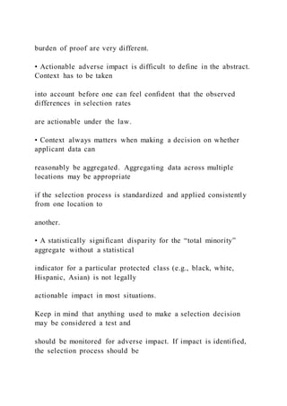 burden of proof are very different.
• Actionable adverse impact is difficult to define in the abstract.
Context has to be taken
into account before one can feel confident that the observed
differences in selection rates
are actionable under the law.
• Context always matters when making a decision on whether
applicant data can
reasonably be aggregated. Aggregating data across multiple
locations may be appropriate
if the selection process is standardized and applied consistently
from one location to
another.
• A statistically significant disparity for the “total minority”
aggregate without a statistical
indicator for a particular protected class (e.g., black, white,
Hispanic, Asian) is not legally
actionable impact in most situations.
Keep in mind that anything used to make a selection decision
may be considered a test and
should be monitored for adverse impact. If impact is identified,
the selection process should be
 