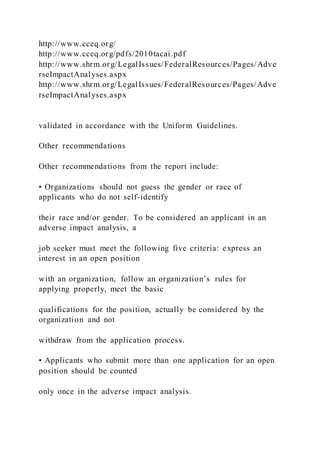 http://www.cceq.org/
http://www.cceq.org/pdfs/2010tacai.pdf
http://www.shrm.org/LegalIssues/FederalResources/Pages/Adve
rseImpactAnalyses.aspx
http://www.shrm.org/LegalIssues/FederalResources/Pages/Adve
rseImpactAnalyses.aspx
validated in accordance with the Uniform Guidelines.
Other recommendations
Other recommendations from the report include:
• Organizations should not guess the gender or race of
applicants who do not self-identify
their race and/or gender. To be considered an applicant in an
adverse impact analysis, a
job seeker must meet the following five criteria: express an
interest in an open position
with an organization, follow an organization’s rules for
applying properly, meet the basic
qualifications for the position, actually be considered by the
organization and not
withdraw from the application process.
• Applicants who submit more than one application for an open
position should be counted
only once in the adverse impact analysis.
 