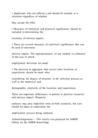 • Applicants who are offered a job should be counted as a
selection regardless of whether
they accept the offer.
• Measures of statistical and practical significance should be
included in determining the
existence of adverse impact.
• There are several measures of statistical significance that can
be used to determine
adverse impact. The appropriateness of any method is a function
of the way in which
employment decisions are made.
• The decision to aggregate data across jobs, locations or
requisitions should be made after
considering the degree of structure in the selection process as
well as the numerical and
demographic similarity of the locations and requisitions.
There are important differences in pattern or practice scenarios
and adverse impact. Disparity
analyses may play important roles in both scenarios, but care
should be taken to understand the
employment process being analyzed.
Acknowledgement— This article was prepared for SHRM
Online by the SHRM Knowledge
 
