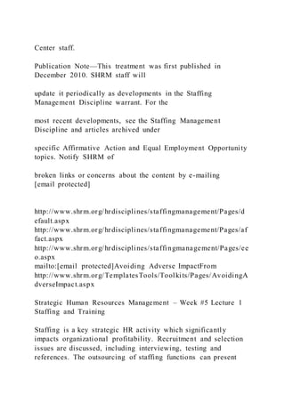 Center staff.
Publication Note—This treatment was first published in
December 2010. SHRM staff will
update it periodically as developments in the Staffing
Management Discipline warrant. For the
most recent developments, see the Staffing Management
Discipline and articles archived under
specific Affirmative Action and Equal Employment Opportunity
topics. Notify SHRM of
broken links or concerns about the content by e-mailing
[email protected]
http://www.shrm.org/hrdisciplines/staffingmanagement/Pages/d
efault.aspx
http://www.shrm.org/hrdisciplines/staffingmanagement/Pages/af
fact.aspx
http://www.shrm.org/hrdisciplines/staffingmanagement/Pages/ee
o.aspx
mailto:[email protected]Avoiding Adverse ImpactFrom
http://www.shrm.org/TemplatesTools/Toolkits/Pages/AvoidingA
dverseImpact.aspx
Strategic Human Resources Management – Week #5 Lecture 1
Staffing and Training
Staffing is a key strategic HR activity which significantly
impacts organizational profitability. Recruitment and selection
issues are discussed, including interviewing, testing and
references. The outsourcing of staffing functions can present
 