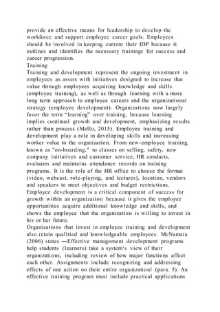 provide an effective means for leadership to develop the
workforce and support employee career goals. Employees
should be involved in keeping current their IDP because it
outlines and identifies the necessary trainings for success and
career progression.
Training
Training and development represent the ongoing investment in
employees as assets with initiatives designed to increase that
value through employees acquiring knowledge and skills
(employee training), as well as through learning with a more
long term approach to employee careers and the organizational
strategy (employee development). Organizations now largely
favor the term “learning” over training, because learning
implies continual growth and development, emphasizing results
rather than process (Mello, 2015). Employee training and
development play a role in developing skills and increasing
worker value to the organization. From new-employee training,
known as "on-boarding," to classes on selling, safety, new
company initiatives and customer service, HR conducts,
evaluates and maintains attendance records on training
programs. It is the role of the HR office to choose the format
(video, webcast, role-playing, and lectures), location, vendors
and speakers to meet objectives and budget restrictions.
Employee development is a critical component of success for
growth within an organization because it gives the employee
opportunities acquire additional knowledge and skills, and
shows the employee that the organization is willing to invest in
his or her future.
Organizations that invest in employee training and development
also retain qualitied and knowledgeable employees. McNamara
(2006) states ―Effective management development programs
help students (learners) take a system‘s view of their
organizations, including review of how major functions affect
each other. Assignments include recognizing and addressing
effects of one action on their entire organization‖ (para. 5). An
effective training program must include practical applications
 