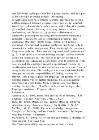 and follow-up techniques that build proper habits, and be a part
of the strategic planning process. According
to Aalbregtse (2007), a blended learning approach has to be a
well-coordinated training program consisting of: (a) enabled
knowledge – documents, articles, notes, and technical expertise;
(b) enabled distance learning – training modules, video
conferences, and Webcasts (c) enabled collaboration –
interactive peer-to-peer learning; (d) team-based simulation –
computer simulations; and (e) customized programs and
workshops (McElroy, 2003; Senge, 2006). Byrd (2006)
explained, “trained and educated employees are better able to
communicate with management. They ask thoughtful questions.
They make informed decisions for improved work performance”
(p. 7). Employees can access training through various methods
within the organization. The first is to review his/her job
description and individual development plan to determine if the
position and the employee require a specialized training or
certification that must be attained within a certain time frame of
being in the position. The employee can also work with his/her
manager or take the responsibility of finding training for
him/her. This process gives the employee the responsibility of
limiting themselves to certain trainings, but also acquiring
knowledge in other fields. Many organizations coordinate
training through their HR office, or based on the topic, their
Employee Assistance Program office.
References
Aalbregtse, J. (2007, June). The graying of an industry. ICIS
Chemical Business Americas, 271(2), 24-25.
Byrd, D. (2006). Organizational agility: Ongoing employee
education is key. American Society for Quality, 2(2), 7-9.
McElroy, M. W. (2003). The new knowledge management:
Complexity, learning, and sustainable innovation. Burlington,
MA: Butterworth Heinemann.
McNamara, C. (2006). Historical and contemporary theories of
management. Retrieved from
http://managementhelp.org/management/theories.htm
 