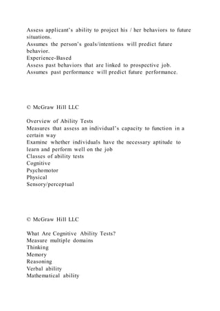 Assess applicant’s ability to project his / her behaviors to future
situations.
Assumes the person’s goals/intentions will predict future
behavior.
Experience-Based
Assess past behaviors that are linked to prospective job.
Assumes past performance will predict future performance.
© McGraw Hill LLC
Overview of Ability Tests
Measures that assess an individual’s capacity to function in a
certain way
Examine whether individuals have the necessary aptitude to
learn and perform well on the job
Classes of ability tests
Cognitive
Psychomotor
Physical
Sensory/perceptual
© McGraw Hill LLC
What Are Cognitive Ability Tests?
Measure multiple domains
Thinking
Memory
Reasoning
Verbal ability
Mathematical ability
 