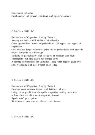 Expression of ideas
Combination of general construct and specific aspects
© McGraw Hill LLC
Evaluation of Cognitive Ability Tests 1
Among the most valid methods of selection
Often generalizes across organizations, job types, and types of
applicants
Can produce large economic gains for organizations and provide
major competitive advantage
Validity is particularly high for jobs of medium and high
complexity but also exists for simple jobs
A simple explanation for validity: those with higher cognitive
ability acquire and use greater knowledge
© McGraw Hill LLC
Evaluation of Cognitive Ability Tests 2
Concern over adverse impact and fairness of tests
Using other predictors alongside cognitive ability tests can
reduce (but not eliminate) disparate impact
Applicants’ perceptions
Reactions to concrete vs. abstract test items.
© McGraw Hill LLC
 