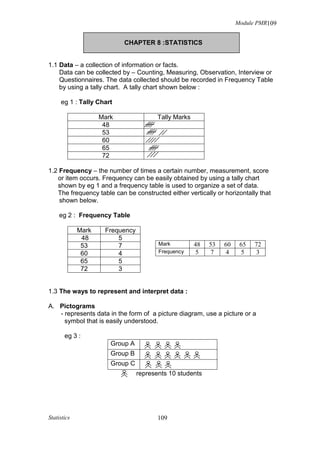 Module PMR109


                           CHAPTER 8 :STATISTICS


1.1 Data – a collection of information or facts.
    Data can be collected by – Counting, Measuring, Observation, Interview or
    Questionnaires. The data collected should be recorded in Frequency Table
    by using a tally chart. A tally chart shown below :

     eg 1 : Tally Chart

                    Mark                Tally Marks
                     48
                     53
                     60
                     65
                     72

1.2 Frequency – the number of times a certain number, measurement, score
   or item occurs. Frequency can be easily obtained by using a tally chart
   shown by eg 1 and a frequency table is used to organize a set of data.
   The frequency table can be constructed either vertically or horizontally that
    shown below.

     eg 2 : Frequency Table

             Mark    Frequency
              48         5
              53         7              Mark          48   53   60    65   72
              60         4              Frequency     5    7    4      5    3
              65         5
              72         3


1.3 The ways to represent and interpret data :

A. Pictograms
   - represents data in the form of a picture diagram, use a picture or a
     symbol that is easily understood.

       eg 3 :
                       Group A
                       Group B
                       Group C
                                 represents 10 students




Statistics                              109
 