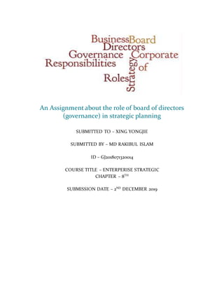 An Assignmentabout the role of board of directors
(governance) in strategic planning
SUBMITTED TO – XING YONGJIE
SUBMITTED BY – MD RAKIBUL ISLAM
ID – GJ2018071320014
COURSE TITLE – ENTERPERISE STRATEGIC
CHAPTER – 8TH
SUBMISSION DATE – 2ND
DECEMBER 2019
 
