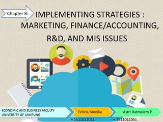 IMPLEMENTING STRATEGIES :
MARKETING, FINANCE/ACCOUNTING,
R&D, AND MIS ISSUES
Felicia Monika Astri Datmalem P.ECONOMIC AND BUSINESS FACULTY
UNIVERSITY OF LAMPUNG
Chapter 8:
• 1511011032 • 1511011051
 