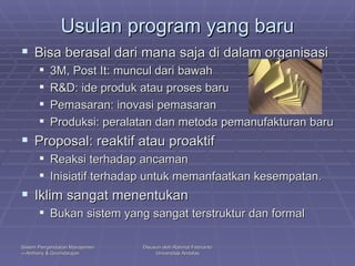 Usulan program yang baru Bisa berasal dari mana saja di dalam organisasi 3M, Post It: muncul dari bawah R&D: ide produk atau proses baru Pemasaran: inovasi pemasaran Produksi: peralatan dan metoda pemanufakturan baru Proposal: reaktif atau proaktif Reaksi terhadap ancaman Inisiatif terhadap untuk memanfaatkan kesempatan. Iklim sangat menentukan Bukan sistem yang sangat terstruktur dan formal 