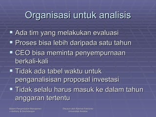 Organisasi untuk analisis Ada tim yang melakukan evaluasi Proses bisa lebih daripada satu tahun CEO bisa meminta penyempurnaan berkali-kali Tidak ada tabel waktu untuk penganalisisan proposal investasi Tidak selalu harus masuk ke dalam tahun anggaran tertentu  