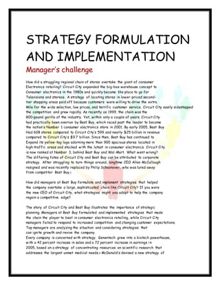 237
STRATEGY FORMULATION
AND IMPLEMENTATION
Manager’s challenge
How did a struggling regional chain of stores overtake the giant of consumer
Electronics retailing? Circuit City expanded the big-box warehouse concept to
Consumer electronics in the 1980s and quickly became the place to go for
Televisions and stereos. A strategy of locating stores in lower-priced second-
tier shopping areas paid off because customers were willing to drive the extra
Mile for the wide selection, low prices, and terrific customer service. Circuit City easily sidestepped
the competition and grew rapidly. As recently as 1999, the chain was the
800-pound gorilla of the industry. Yet, within only a couple of years, Circuit City
had practically been overrun by Best Buy, which raced past the leader to become
the nation’s Number 1 consumer electronics store in 2001. By early 2005, Best Buy
Had 608 stores compared to Circuit City’s 599 and nearly $25 billion in revenue
compared to Circuit City’s $9.7 billion. Since then, Best Buy has continued to
Expand its yellow-tag logo adorning more than 900 spacious stores located in
high-traffic areas and stocked with the latest in consumer electronics. Circuit City
is now ranked at Number 3, behind Best Buy and Wal-Mart. What went wrong?
The differing fates of Circuit City and Best Buy can be attributed to corporate
strategy. After struggling to turn things around, longtime CEO Allen McCullough
resigned and was recently replaced by Philip Schoonover, who was lured away
from competitor Best Buy.1
How did managers at Best Buy formulate and implement strategies that helped
the company overtake a large, sophisticated chain like Circuit City? If you were
the new CEO of Circuit City, what strategies might you adopt to help the company
regain a competitive edge?
The story of Circuit City and Best Buy illustrates the importance of strategic
planning. Managers at Best Buy formulated and implemented strategies that made
the chain the player to beat in consumer electronics retailing, while Circuit City
managers failed to respond to increased competition and changing customer expectations.
Top managers are analyzing the situation and considering strategies that
can ignite growth and revive the company.
Every company is concerned with strategy. Genentech grew into a biotech powerhouse,
with a 42 percent increase in sales and a 72 percent increase in earnings in
2005, based on a strategy of concentrating resources on scientific research that
addresses the largest unmet medical needs.2 McDonald’s devised a new strategy of
 