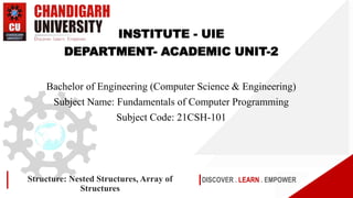 DISCOVER . LEARN . EMPOWER
Structure: Nested Structures, Array of
Structures
INSTITUTE - UIE
DEPARTMENT- ACADEMIC UNIT-2
Bachelor of Engineering (Computer Science & Engineering)
Subject Name: Fundamentals of Computer Programming
Subject Code: 21CSH-101
 