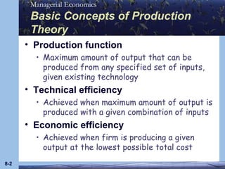 Basic Concepts of Production Theory Production function Maximum amount of output that can be produced from any specified set of inputs, given existing technology Technical efficiency Achieved when maximum amount of output is produced with a given combination of inputs Economic efficiency Achieved when firm is producing a given output at the lowest possible total cost 8- 