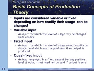 Basic Concepts of Production Theory Inputs are considered  variable  or  fixed  depending on how readily their usage  can be changed Variable input An input for which the level of usage may be changed quite readily Fixed input An input for which the level of usage  cannot  readily be changed and which must be paid even if no output is produced Quasi-fixed input An input employed in a fixed amount for any positive level of output that need not be paid if output is zero 8- 