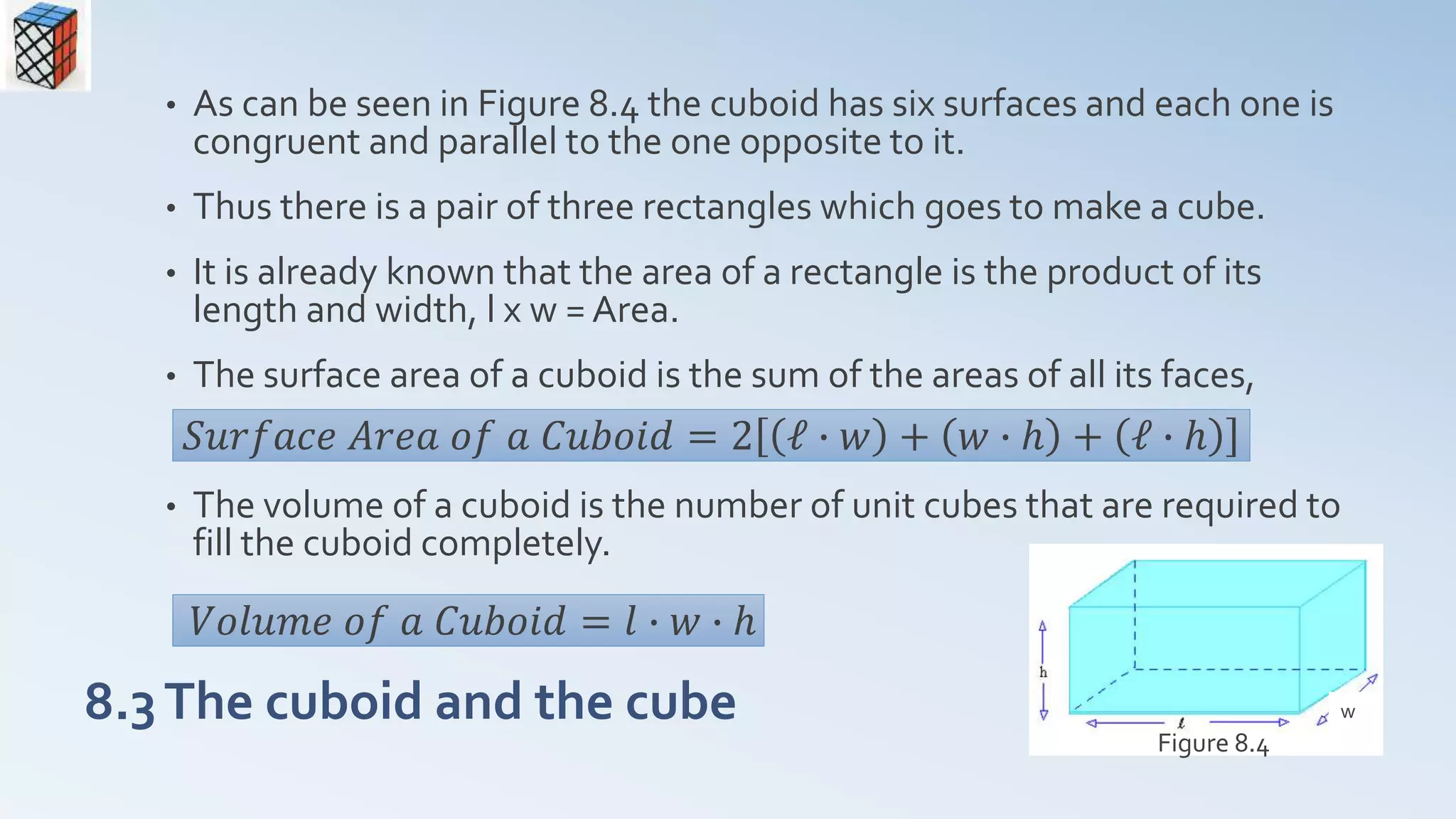 8.3The cuboid and the cube
• As can be seen in Figure 8.4 the cuboid has six surfaces and each one is
congruent and parallel to the one opposite to it.
• Thus there is a pair of three rectangles which goes to make a cube.
• It is already known that the area of a rectangle is the product of its
length and width, l x w = Area.
• The surface area of a cuboid is the sum of the areas of all its faces,
• The volume of a cuboid is the number of unit cubes that are required to
fill the cuboid completely.
Figure 8.4
𝑆𝑢𝑟𝑓𝑎𝑐𝑒 𝐴𝑟𝑒𝑎 𝑜𝑓 𝑎 𝐶𝑢𝑏𝑜𝑖𝑑 = 2 ℓ ∙ 𝑤 + 𝑤 ∙ ℎ + ℓ ∙ ℎ
w
𝑉𝑜𝑙𝑢𝑚𝑒 𝑜𝑓 𝑎 𝐶𝑢𝑏𝑜𝑖𝑑 = 𝑙 ∙ 𝑤 ∙ ℎ
 