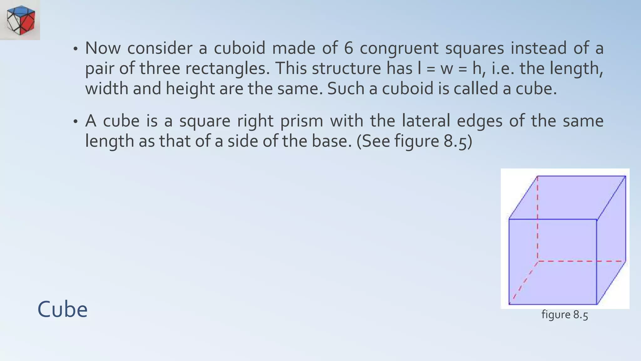 Cube
• Now consider a cuboid made of 6 congruent squares instead of a
pair of three rectangles. This structure has l = w = h, i.e. the length,
width and height are the same. Such a cuboid is called a cube.
• A cube is a square right prism with the lateral edges of the same
length as that of a side of the base. (See figure 8.5)
figure 8.5
 