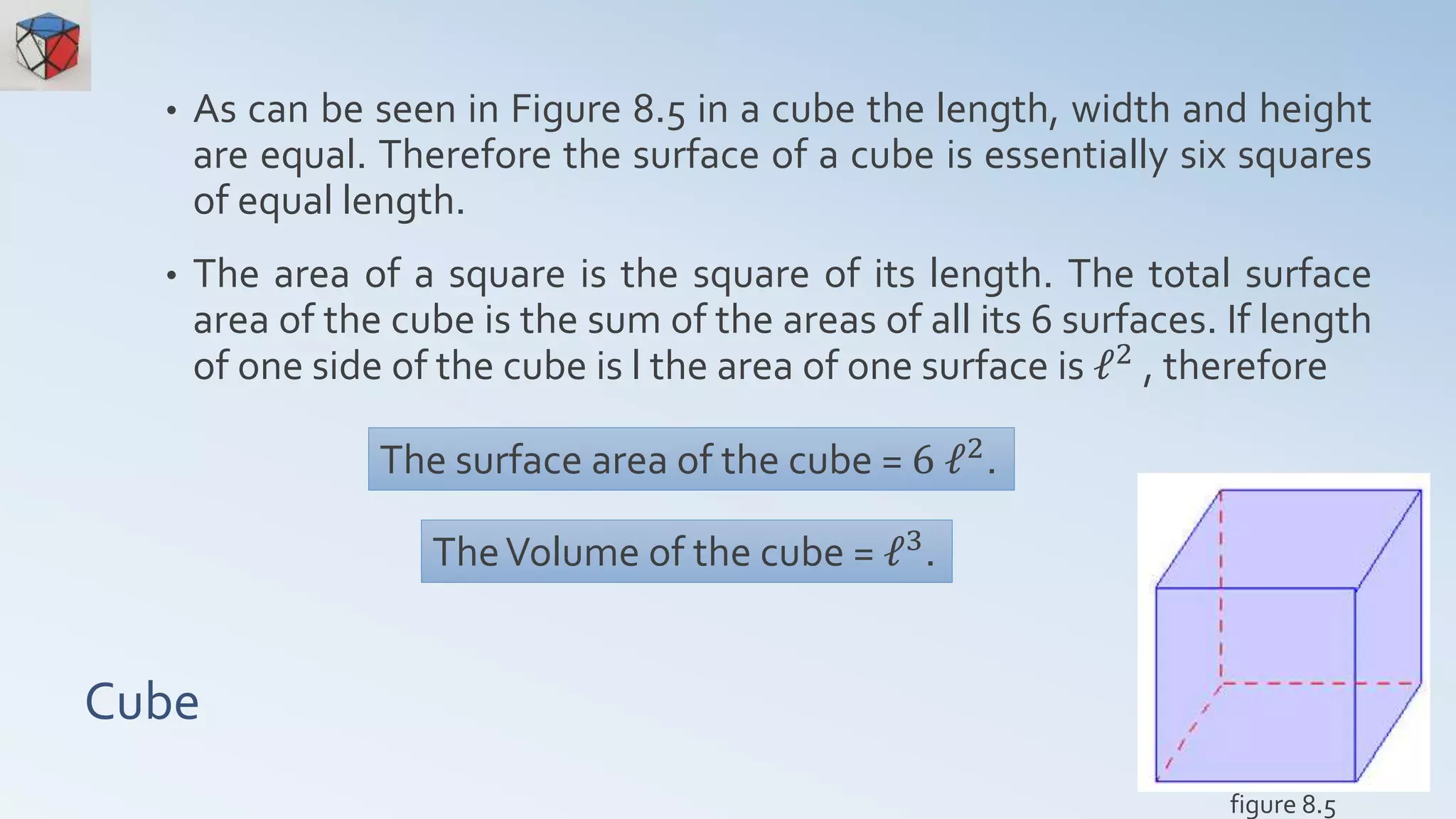 Cube
• As can be seen in Figure 8.5 in a cube the length, width and height
are equal. Therefore the surface of a cube is essentially six squares
of equal length.
• The area of a square is the square of its length. The total surface
area of the cube is the sum of the areas of all its 6 surfaces. If length
of one side of the cube is l the area of one surface is ℓ2 , therefore
The surface area of the cube = 6 ℓ2
.
figure 8.5
TheVolume of the cube = ℓ3.
 