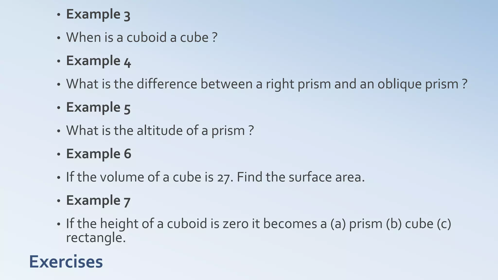 Exercises
• Example 3
• When is a cuboid a cube ?
• Example 4
• What is the difference between a right prism and an oblique prism ?
• Example 5
• What is the altitude of a prism ?
• Example 6
• If the volume of a cube is 27. Find the surface area.
• Example 7
• If the height of a cuboid is zero it becomes a (a) prism (b) cube (c)
rectangle.
 
