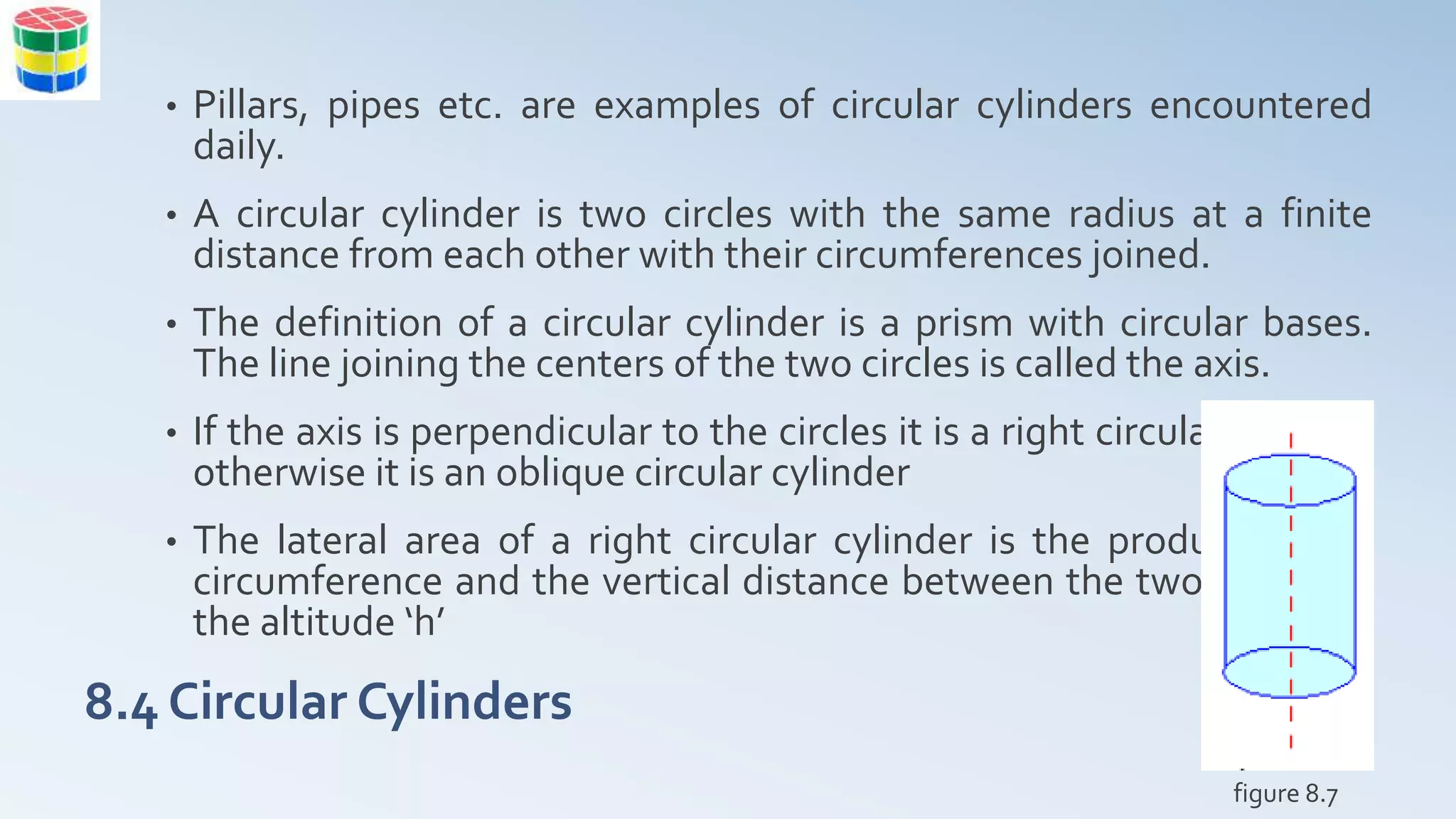 8.4 Circular Cylinders
• Pillars, pipes etc. are examples of circular cylinders encountered
daily.
• A circular cylinder is two circles with the same radius at a finite
distance from each other with their circumferences joined.
• The definition of a circular cylinder is a prism with circular bases.
The line joining the centers of the two circles is called the axis.
• If the axis is perpendicular to the circles it is a right circular cylinder
otherwise it is an oblique circular cylinder
• The lateral area of a right circular cylinder is the product of the
circumference and the vertical distance between the two circles or
the altitude ‘h’
figure 8.7
 