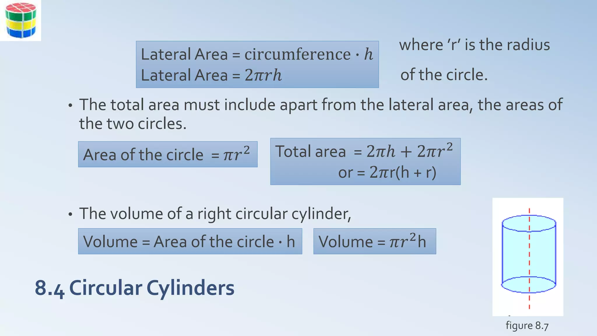 8.4 Circular Cylinders
where ’r’ is the radius
of the circle.
• The total area must include apart from the lateral area, the areas of
the two circles.
• The volume of a right circular cylinder,
figure 8.7
Lateral Area = circumference ∙ ℎ
Lateral Area = 2𝜋𝑟ℎ
Area of the circle = 𝜋𝑟2 Total area = 2𝜋ℎ + 2𝜋𝑟2
or = 2𝜋r(h + r)
Volume = Area of the circle ∙ h Volume = 𝜋𝑟2h
 
