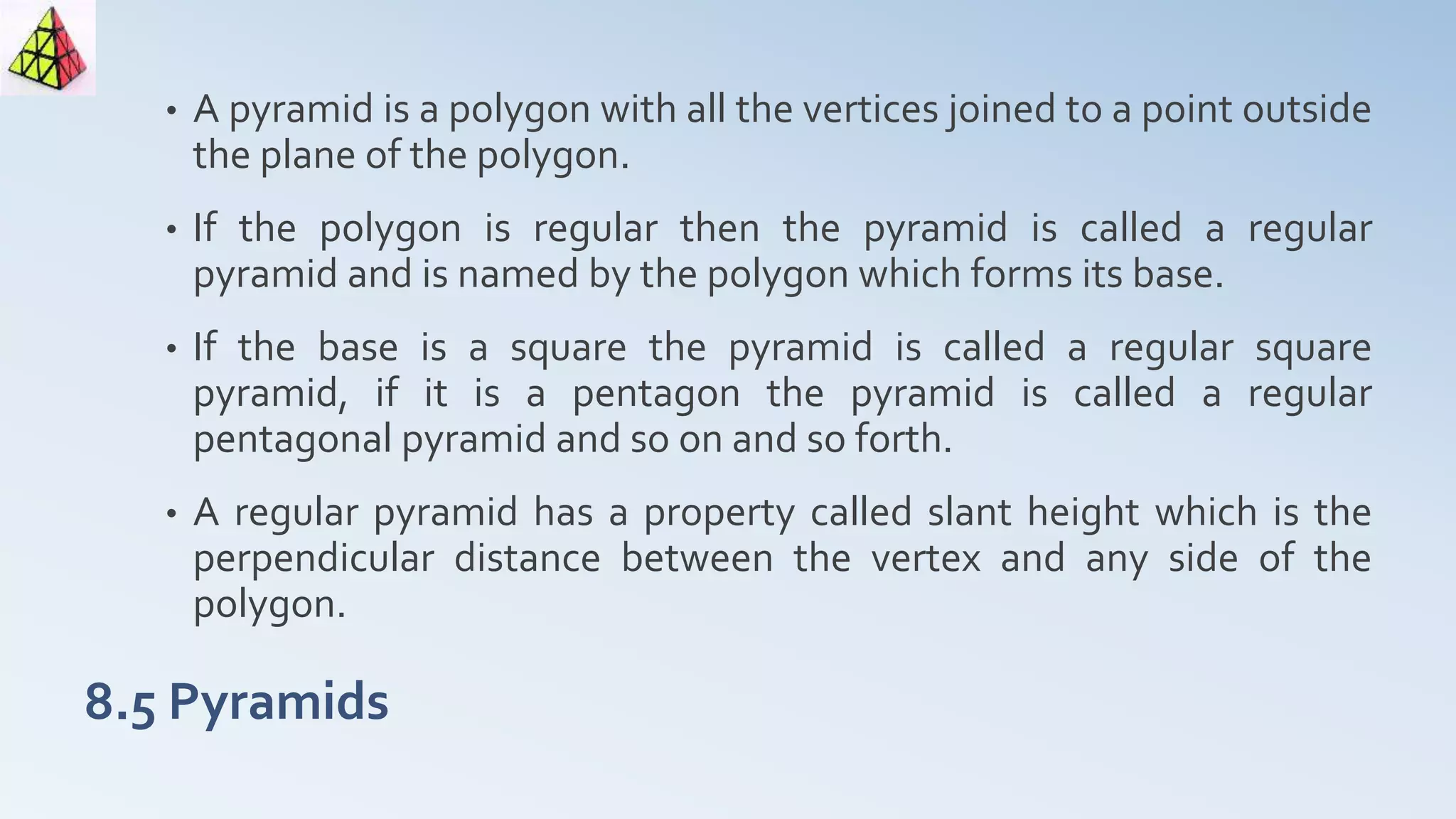 8.5 Pyramids
• A pyramid is a polygon with all the vertices joined to a point outside
the plane of the polygon.
• If the polygon is regular then the pyramid is called a regular
pyramid and is named by the polygon which forms its base.
• If the base is a square the pyramid is called a regular square
pyramid, if it is a pentagon the pyramid is called a regular
pentagonal pyramid and so on and so forth.
• A regular pyramid has a property called slant height which is the
perpendicular distance between the vertex and any side of the
polygon.
 